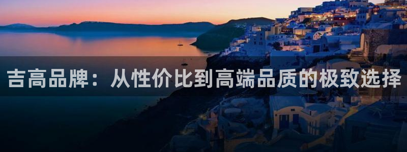 杏耀官网主管：吉高品牌：从性价比到高端品质的极致选择