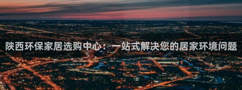 杏耀平台主管：陕西环保家居选购中心：一站式解决您的居家环境问