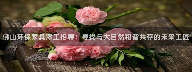 杏耀网页手机登录：佛山环保家具漆工招聘：寻找与大自然和谐共存