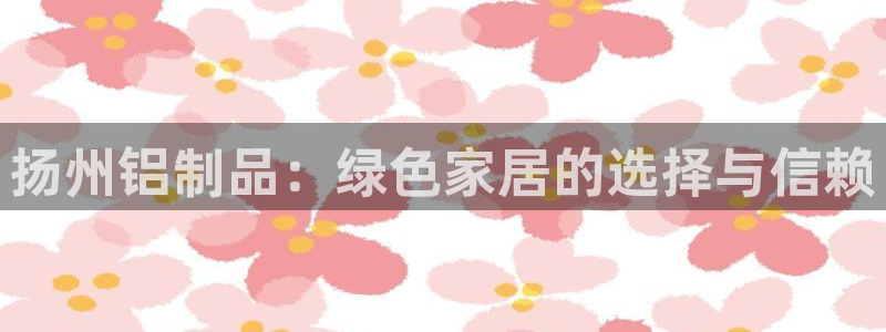 杏耀测速登录地址：扬州铝制品：绿色家居的选择与信赖