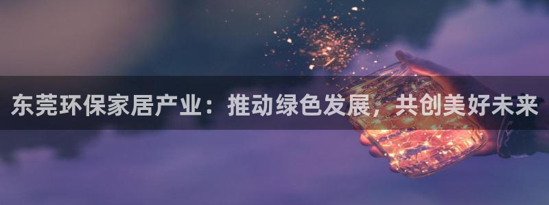 杏耀平台线路测速登录：东莞环保家居产业：推动绿色发展，共创美