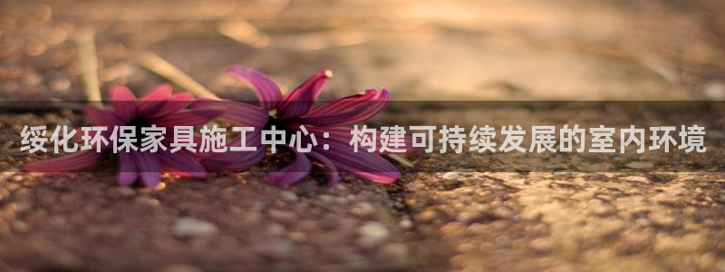 杏耀平台可以提款吗：绥化环保家具施工中心：构建可持续发展的室